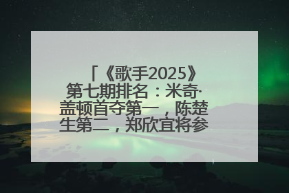 《歌手2025》第七期排名：米奇·盖顿首夺第一，陈楚生第二，郑欣宜将参加下一轮张榜赛
