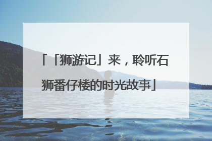 「狮游记」来，聆听石狮番仔楼的时光故事