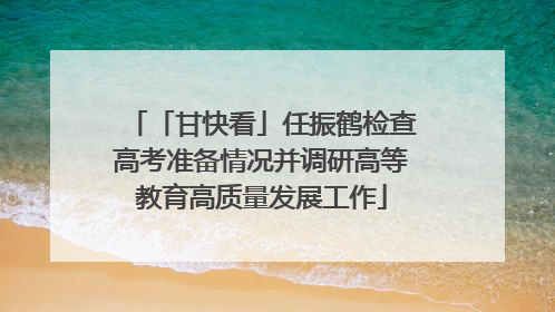 「甘快看」任振鹤检查高考准备情况并调研高等教育高质量发展工作