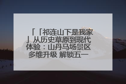 「祁连山下是我家」从历史草原到现代体验：山丹马场景区多维升级 解锁五一文旅新玩法