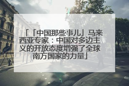 「中国那些事儿」马来西亚专家：中国对多边主义的开放态度增强了全球南方国家的力量