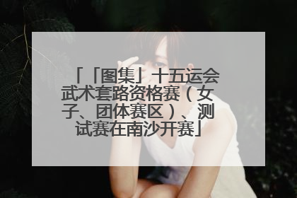 「图集」十五运会武术套路资格赛（女子、团体赛区）、测试赛在南沙开赛