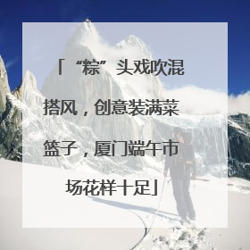 “粽”头戏吹混搭风，创意装满菜篮子，厦门端午市场花样十足