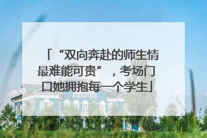 “双向奔赴的师生情最难能可贵”，考场门口她拥抱每一个学生