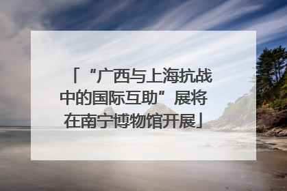“广西与上海抗战中的国际互助”展将在南宁博物馆开展