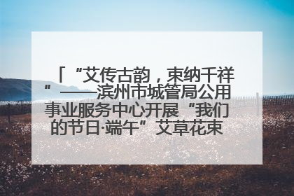 “艾传古韵，束纳千祥”——滨州市城管局公用事业服务中心开展“我们的节日·端午”艾草花束制作主题活动