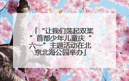 “让我们荡起双桨”首都少年儿童庆“六一”主题活动在北京北海公园举办