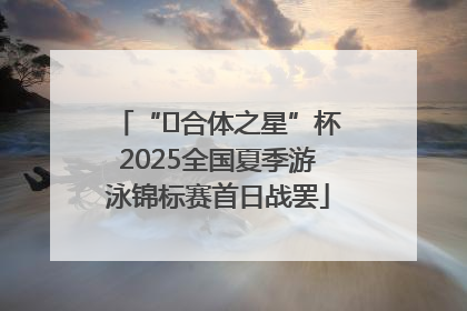 “﻿合体之星”杯2025全国夏季游泳锦标赛首日战罢