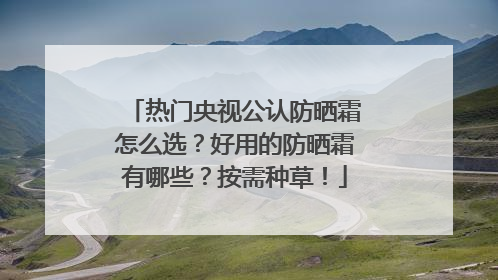 热门央视公认防晒霜怎么选？好用的防晒霜有哪些？按需种草！