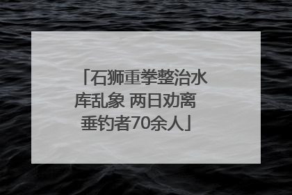 石狮重拳整治水库乱象 两日劝离垂钓者70余人