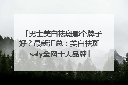 男士美白祛斑哪个牌子好？最新汇总：美白祛斑saly全网十大品牌