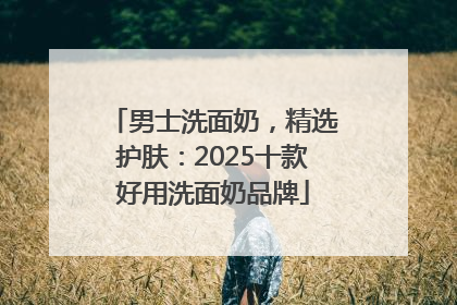 男士洗面奶，精选护肤：2025十款好用洗面奶品牌