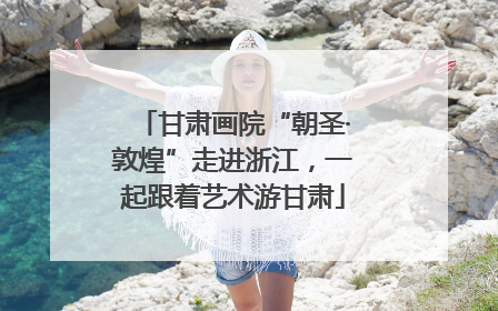 甘肃画院“朝圣·敦煌”走进浙江，一起跟着艺术游甘肃