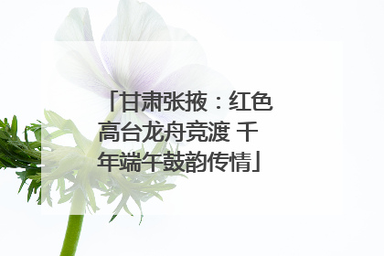 甘肃张掖：红色高台龙舟竞渡 千年端午鼓韵传情