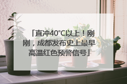 直冲40℃以上！刚刚，成都发布史上最早高温红色预警信号