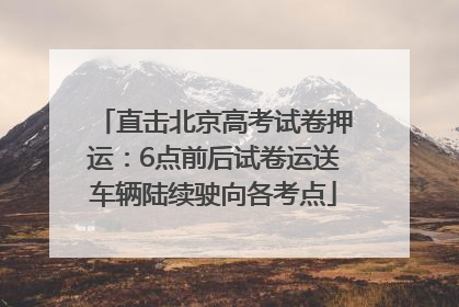 直击北京高考试卷押运：6点前后试卷运送车辆陆续驶向各考点