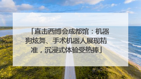 直击西博会成都馆：机器狗炫舞、手术机器人展现精准，沉浸式体验受热捧