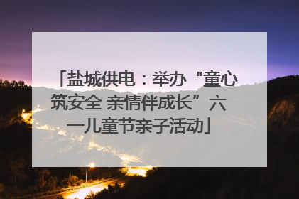 盐城供电：举办“童心筑安全 亲情伴成长”六一儿童节亲子活动