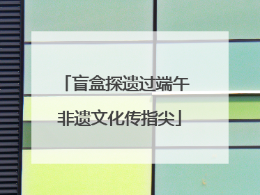 盲盒探遗过端午 非遗文化传指尖