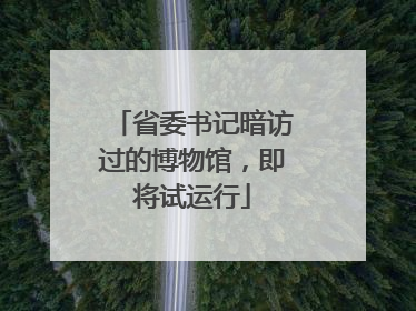 省委书记暗访过的博物馆，即将试运行
