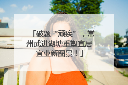 破题“顽疾”，常州武进湖塘重塑宜居宜业新图景！