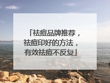 祛痘品牌推荐，祛痘印好的方法，有效祛痘不反复