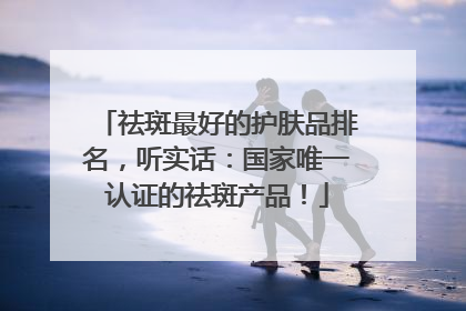 祛斑最好的护肤品排名，听实话：国家唯一认证的祛斑产品！