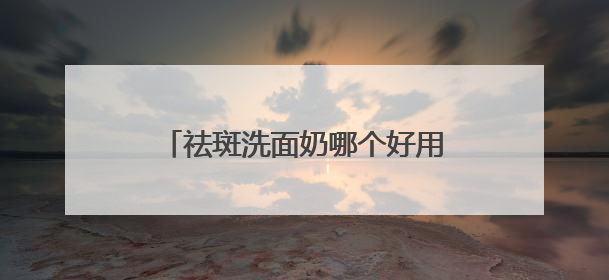 祛斑洗面奶哪个好用更有效？什么牌子的洗面奶好用推荐！