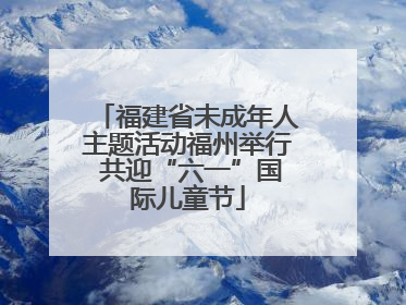 福建省未成年人主题活动福州举行 共迎“六一”国际儿童节