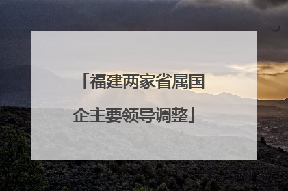 福建两家省属国企主要领导调整