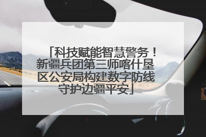 科技赋能智慧警务！新疆兵团第三师喀什垦区公安局构建数字防线守护边疆平安