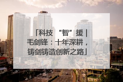 科技 “智”援｜毛剑锋：十年深耕，铸剑铸造创新之路