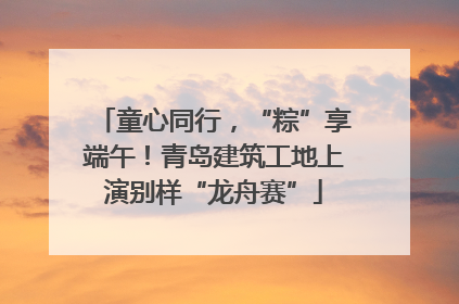 童心同行，“粽”享端午！青岛建筑工地上演别样“龙舟赛”