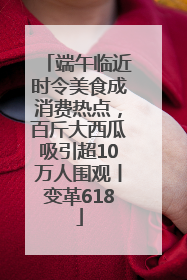 端午临近时令美食成消费热点，百斤大西瓜吸引超10万人围观丨变革618
