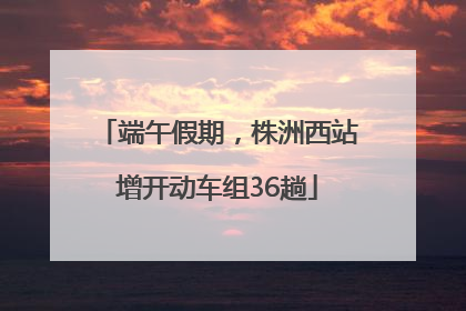 端午假期，株洲西站增开动车组36趟