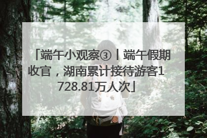 端午小观察③丨端午假期收官，湖南累计接待游客1728.81万人次