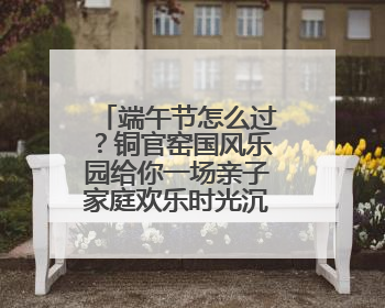 端午节怎么过？铜官窑国风乐园给你一场亲子家庭欢乐时光沉浸式新体验
