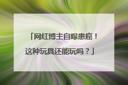 网红博主自曝患癌！这种玩具还能玩吗？