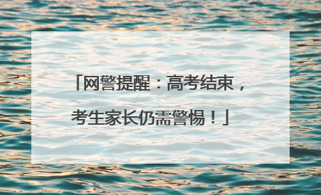 网警提醒：高考结束，考生家长仍需警惕！