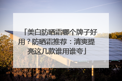 美白防晒霜哪个牌子好用？防晒霜推荐：清爽提亮这几款谁用谁夸