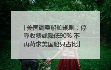 美国调整船舶规则：停靠收费或降低90% 不再苛求美国船只占比