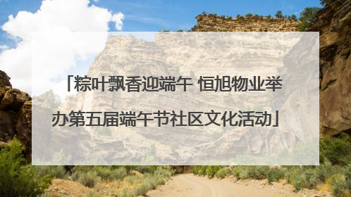 粽叶飘香迎端午 恒旭物业举办第五届端午节社区文化活动