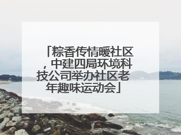 粽香传情暖社区，中建四局环境科技公司举办社区老年趣味运动会