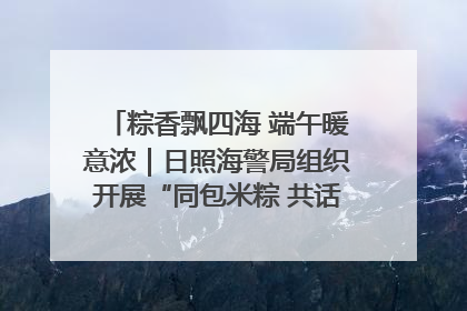 粽香飘四海 端午暖意浓｜日照海警局组织开展“同包米粽 共话端午”系列活动