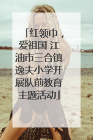 红领巾，爱祖国 江油市三合镇逸夫小学开展队前教育主题活动