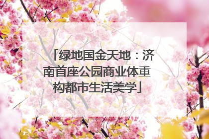 绿地国金天地：济南首座公园商业体重构都市生活美学