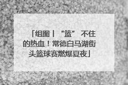 组图丨“篮” 不住的热血！常德白马湖街头篮球赛燃爆夏夜