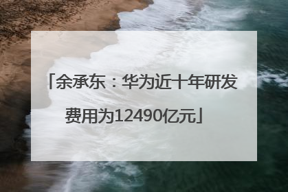 余承东：华为近十年研发费用为12490亿元