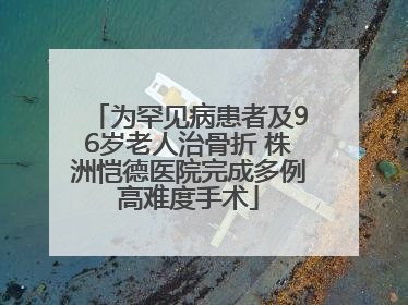 为罕见病患者及96岁老人治骨折 株洲恺德医院完成多例高难度手术