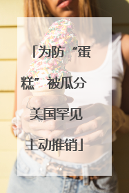 为防“蛋糕”被瓜分 美国罕见主动推销